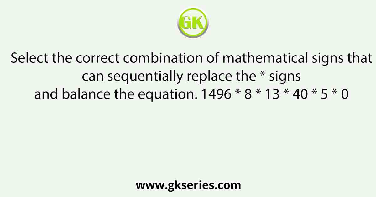 Select the correct combination of mathematical signs that can sequentially replace the * signs and balance the equation. 1496 * 8 * 13 * 40 * 5 * 0