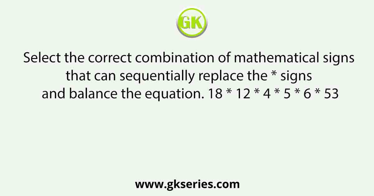 Select the correct combination of mathematical signs that can sequentially replace the * signs and balance the equation. 18 * 12 * 4 * 5 * 6 * 53