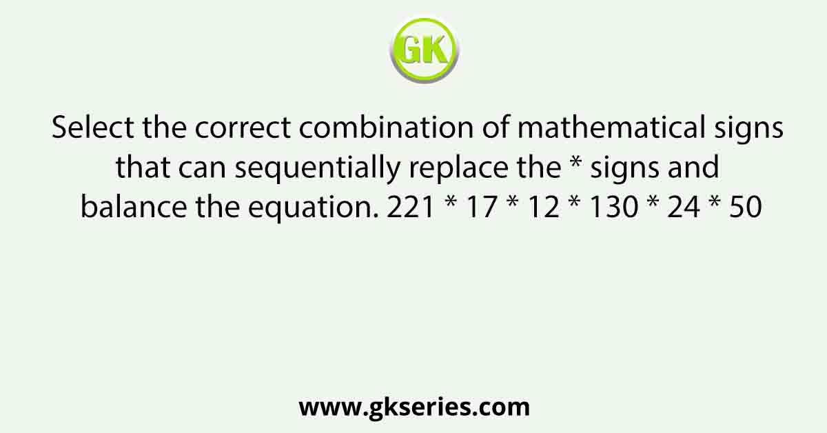 Select the correct combination of mathematical signs that can sequentially replace the * signs and balance the equation. 221 * 17 * 12 * 130 * 24 * 50