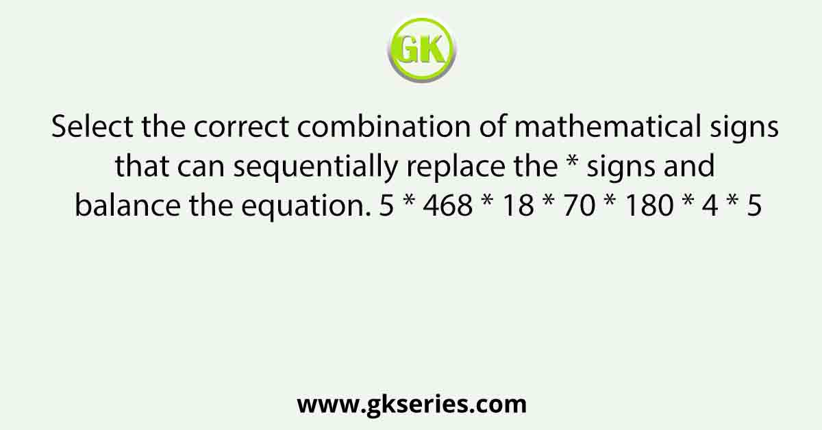 Select the correct combination of mathematical signs that can sequentially replace the * signs and balance the equation. 5 * 468 * 18 * 70 * 180 * 4 * 5