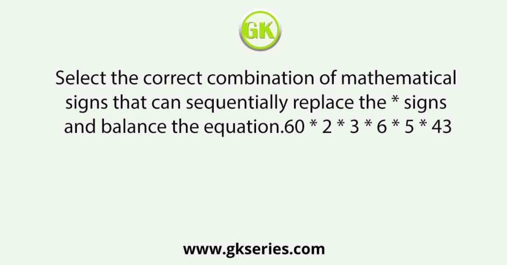 Select the correct combination of mathematical signs that can sequentially replace the * signs and balance the equation.60 * 2 * 3 * 6 * 5 * 43