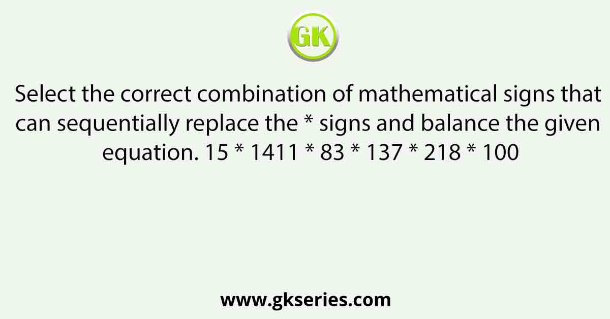 Select the correct combination of mathematical signs that can sequentially replace the * signs and balance the given equation. 15 * 1411 * 83 * 137 * 218 * 100