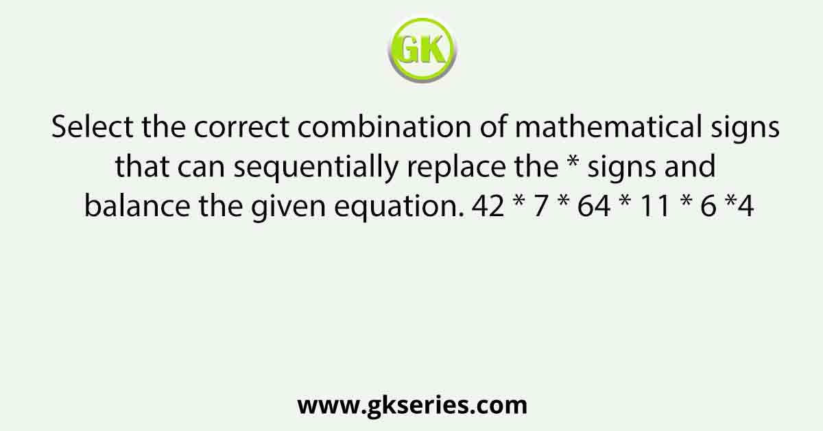 Select the correct combination of mathematical signs that can sequentially replace the * signs and balance the given equation. 42 * 7 * 64 * 11 * 6 *4