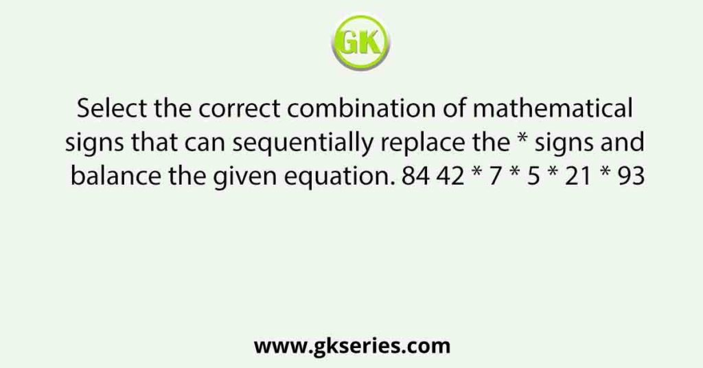 Select the correct combination of mathematical signs that can sequentially replace the * signs and balance the given equation. 84 42 * 7 * 5 * 21 * 93