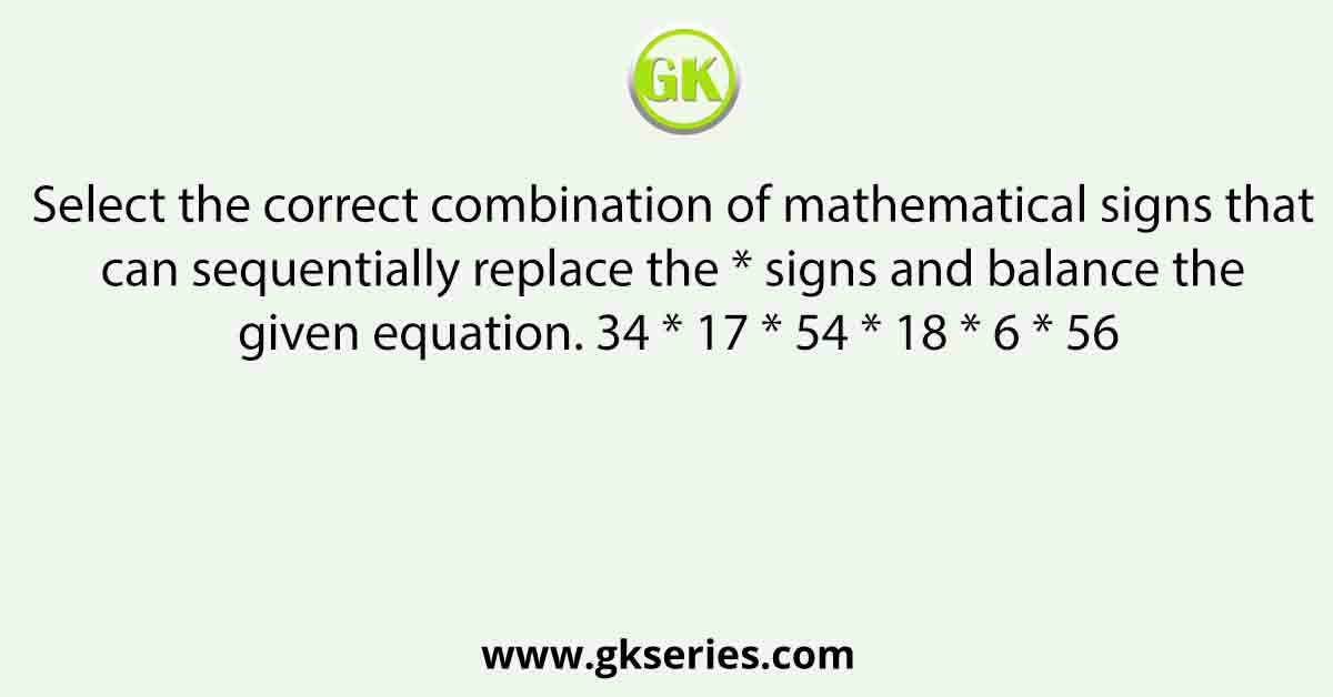 Select the correct combination of mathematical signs that can sequentially replace the * signs and balance the given equation. 34 * 17 * 54 * 18 * 6 * 56