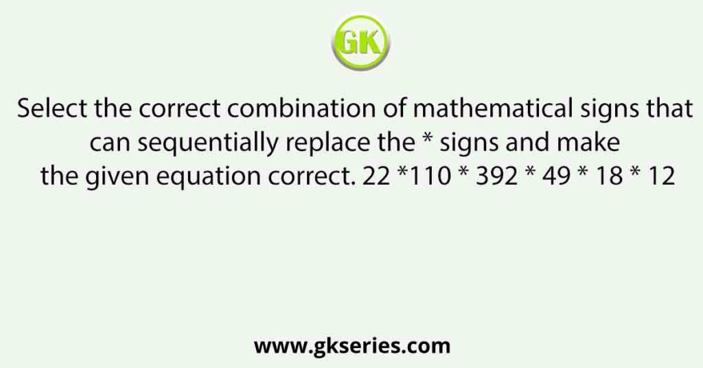 Select the correct combination of mathematical signs that can sequentially replace the * signs and make the given equation correct. 22 *110 * 392 * 49 * 18 * 12