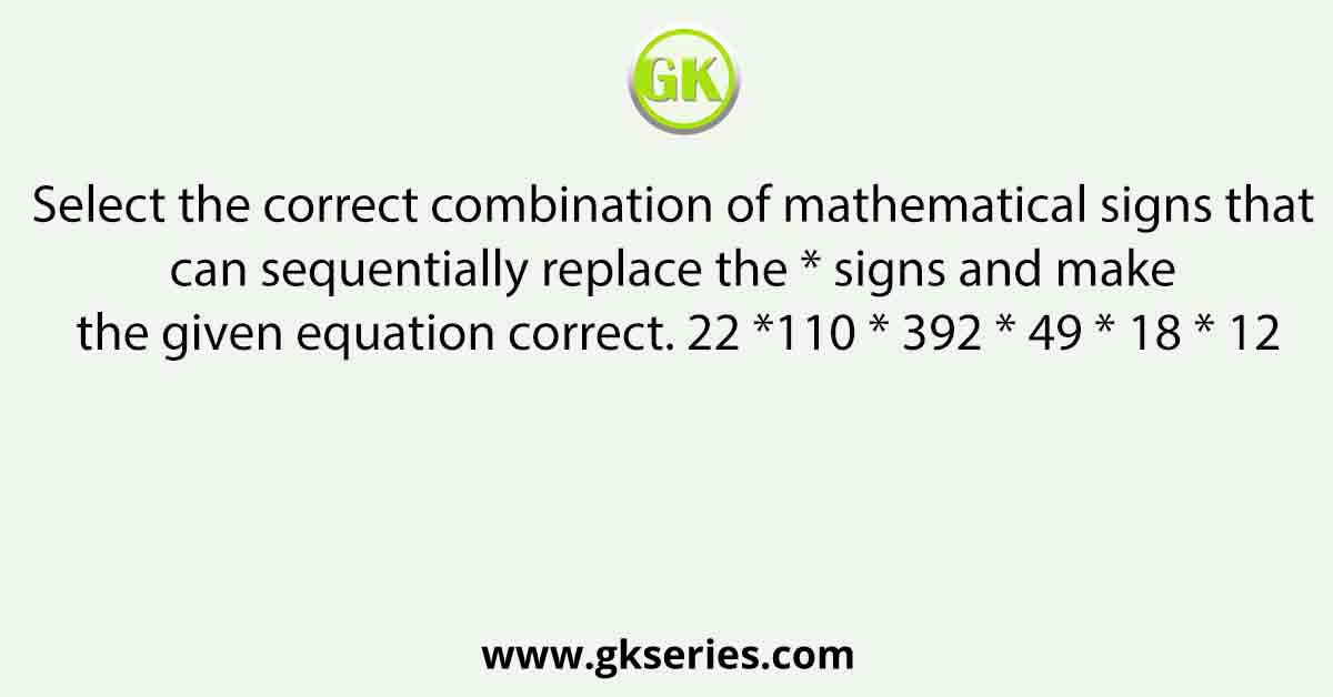 Select the correct combination of mathematical signs that can sequentially replace the * signs and make the given equation correct. 22 *110 * 392 * 49 * 18 * 12