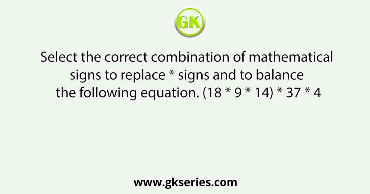 Select the correct combination of mathematical signs to replace * signs and to balance the following equation. (18 * 9 * 14) * 37 * 4
