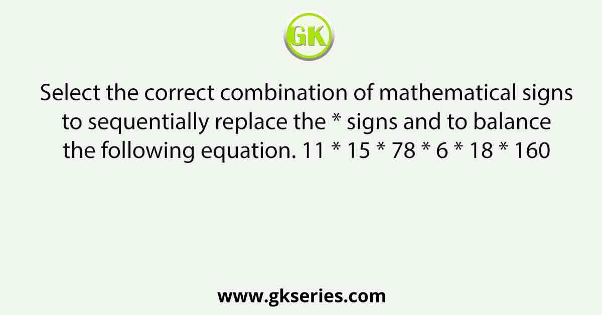 Select the correct combination of mathematical signs to sequentially replace the * signs and to balance the following equation. 11 * 15 * 78 * 6 * 18 * 160