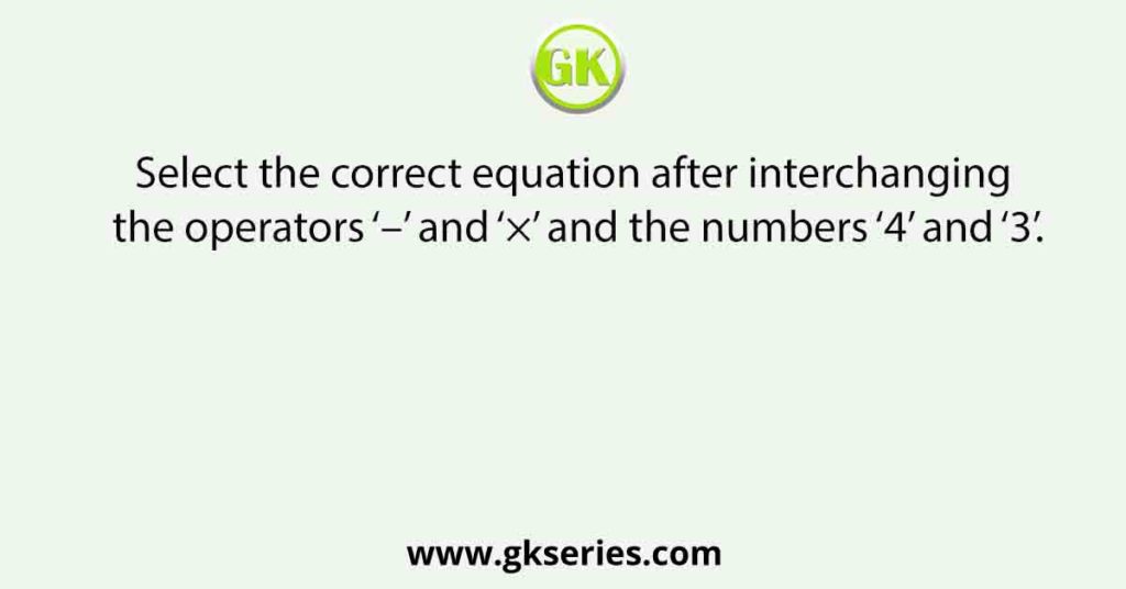 Select the correct equation after interchanging the operators ‘–’ and ‘×’ and the numbers ‘4’ and ‘3’.