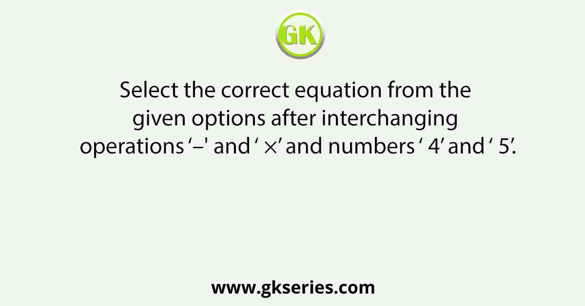 Select the correct equation from the given options after interchanging operations ‘–' and ‘ ×’ and numbers ‘ 4’ and ‘ 5’.