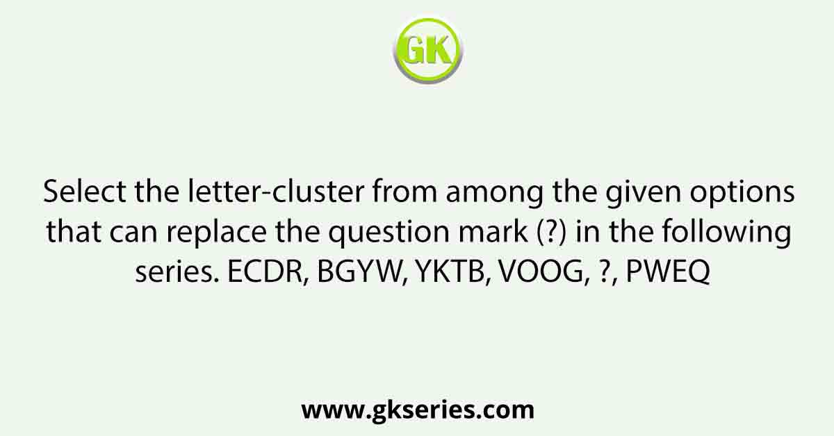 Select the letter-cluster from among the given options that can replace the question mark (?) in the following series. ECDR, BGYW, YKTB, VOOG, ?, PWEQ