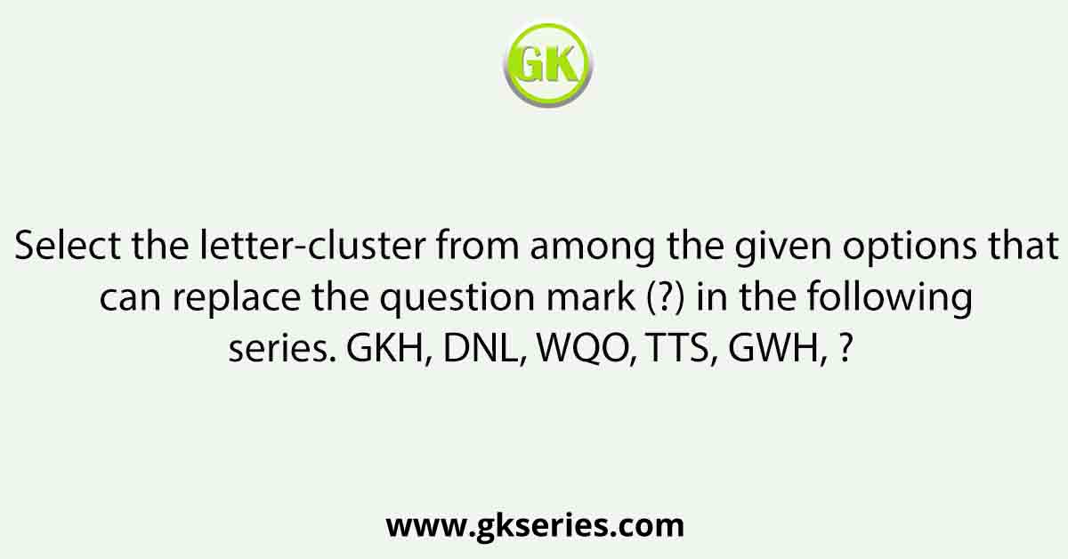 Select the letter-cluster from among the given options that can replace the question mark (?) in the following series. GKH, DNL, WQO, TTS, GWH, ?