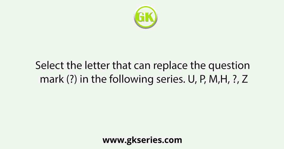 Select the letter that can replace the question mark (?) in the following series. U, P, M,H, ?, Z