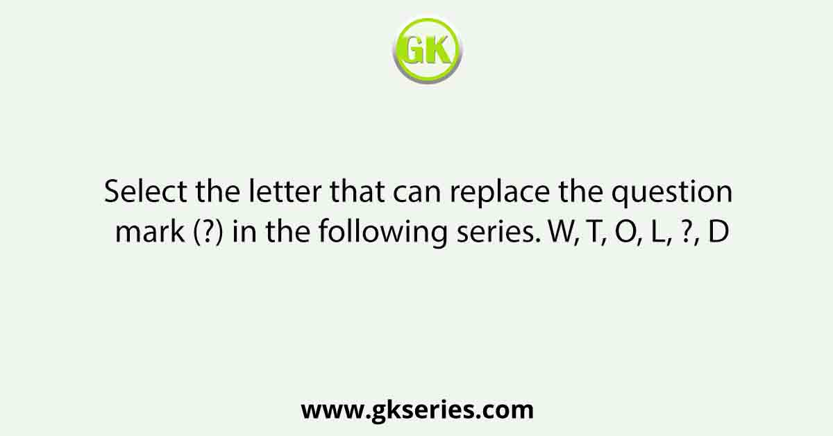 Select the letter that can replace the question mark (?) in the following series. W, T, O, L, ?, D
