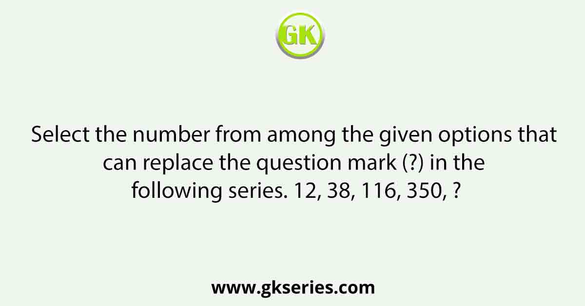 Select the number from among the given options that can replace the question mark (?) in the following series. 12, 38, 116, 350, ?