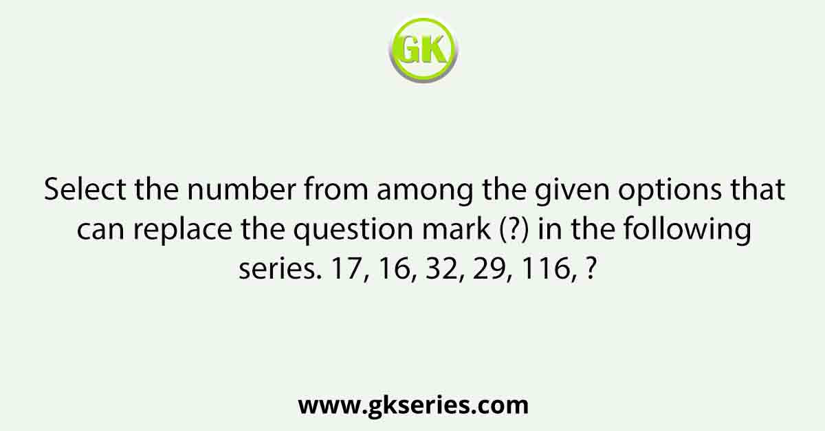 Select the number from among the given options that can replace the question mark (?) in the following series. 17, 16, 32, 29, 116, ?