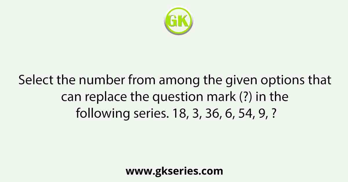Select the number from among the given options that can replace the question mark (?) in the following series. 18, 3, 36, 6, 54, 9, ?