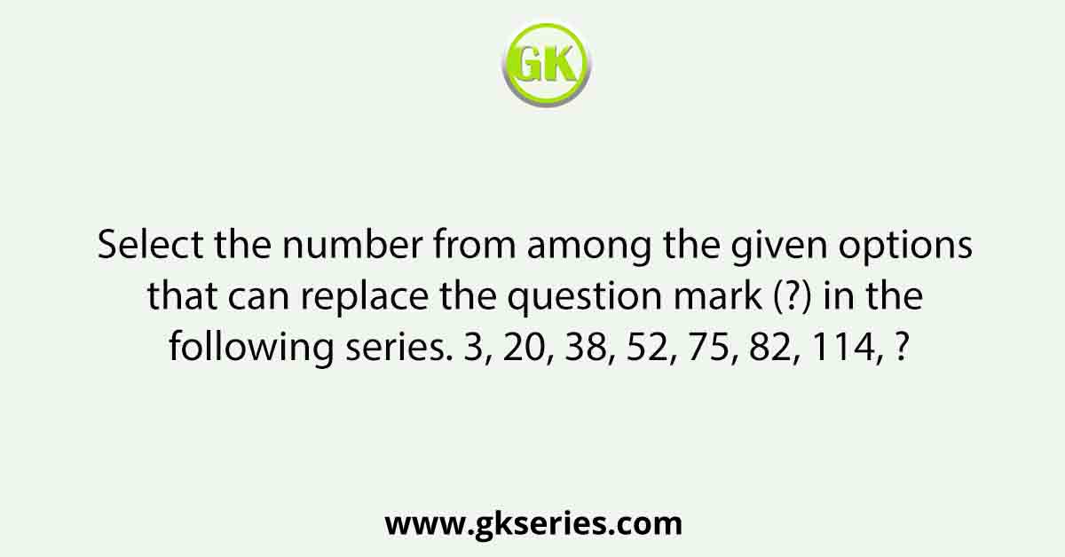 Select the number from among the given options that can replace the question mark (?) in the following series. 3, 20, 38, 52, 75, 82, 114, ?