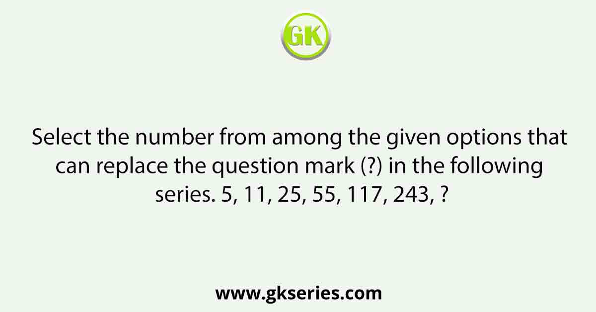 Select the number from among the given options that can replace the question mark (?) in the following series. 5, 11, 25, 55, 117, 243, ?
