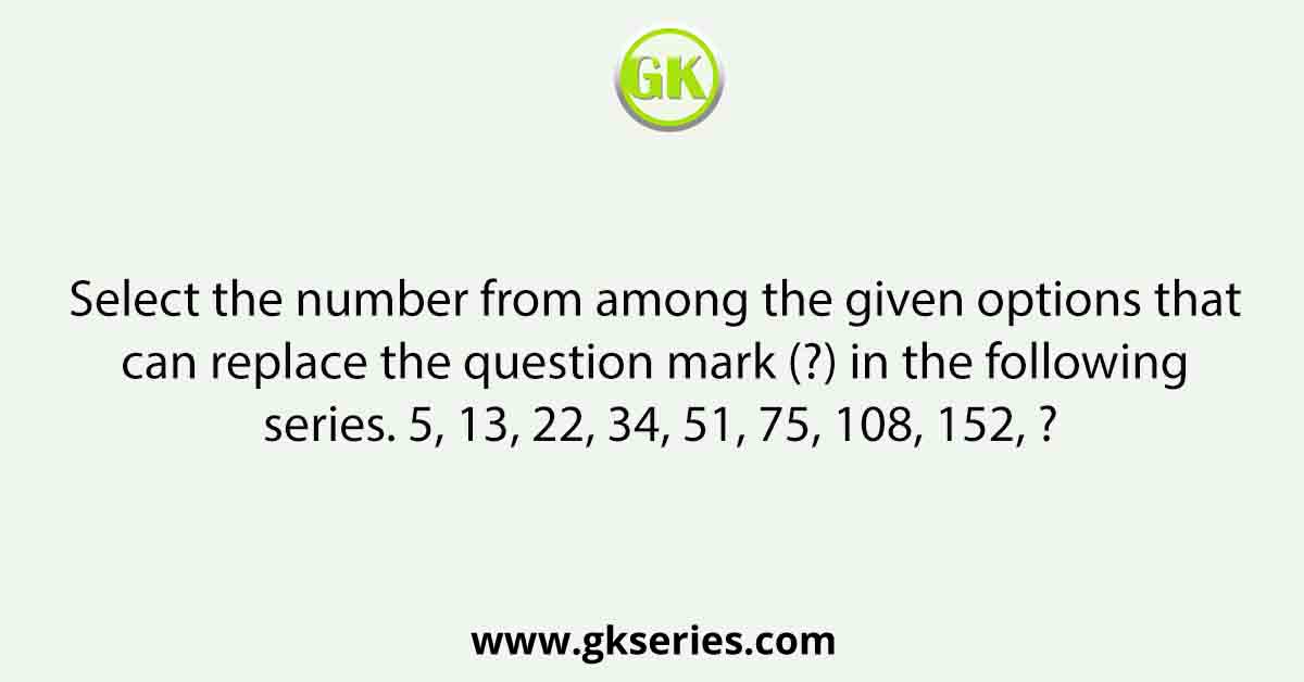 Select the number from among the given options that can replace the question mark (?) in the following series. 5, 13, 22, 34, 51, 75, 108, 152, ?