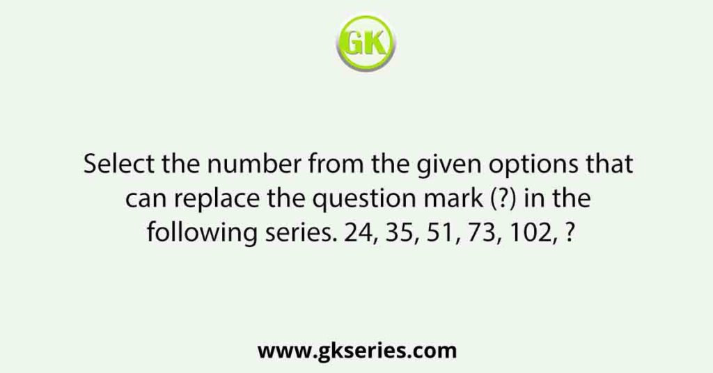 Select the number from the given options that can replace the question mark (?) in the following series. 24, 35, 51, 73, 102, ?