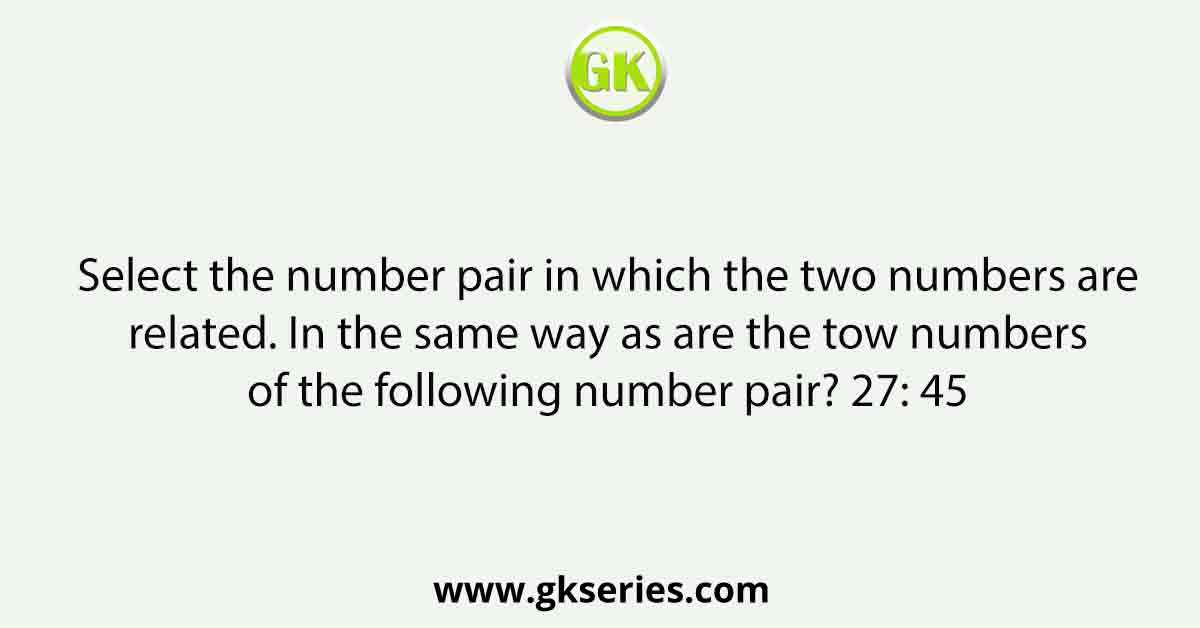 Select the number pair in which the two numbers are related. In the same way as are the tow numbers of the following number pair? 27: 45