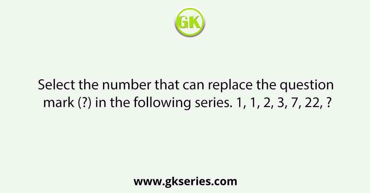Select the number that can replace the question mark (?) in the following series. 1, 1, 2, 3, 7, 22, ?