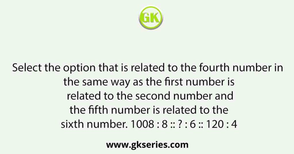 Select the option that is related to the fourth number in the same way as the first number is related to the second number and the fifth number is related to the sixth number. 1008 : 8 :: ? : 6 :: 120 : 4