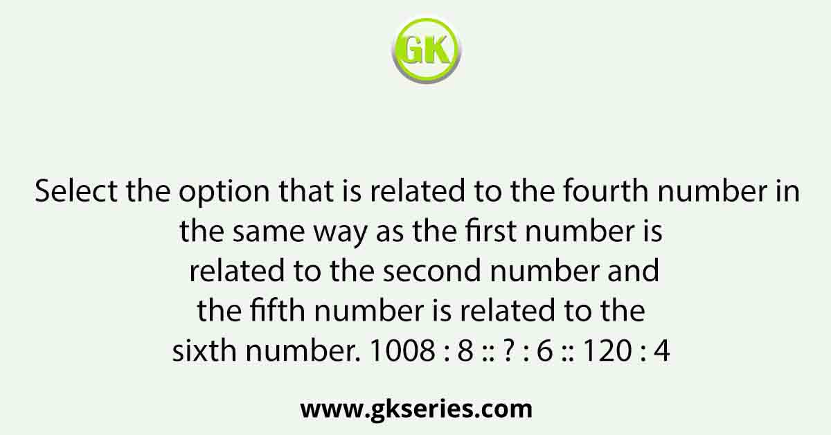 Select the option that is related to the fourth number in the same way as the first number is related to the second number and the fifth number is related to the sixth number. 1008 : 8 :: ? : 6 :: 120 : 4