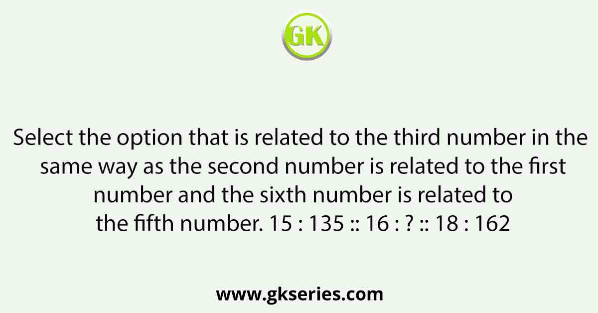 Select the option that is related to the third number in the same way as the second number is related to the first number and the sixth number is related to the fifth number. 15 : 135 :: 16 : ? :: 18 : 162