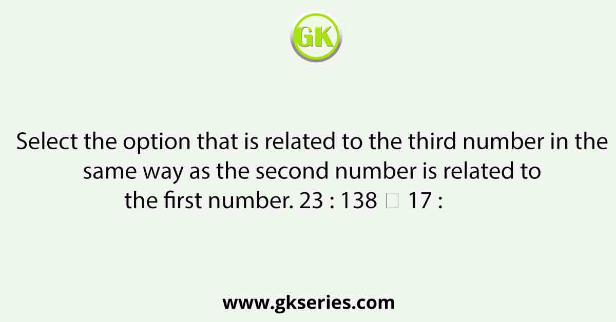 Select the option that is related to the third number in the same way as the second number is related to the first number. 23 : 138 ∷ 17 :           