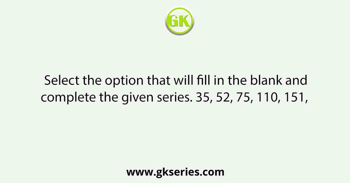 Select the option that will fill in the blank and complete the given series. 35, 52, 75, 110, 151,  