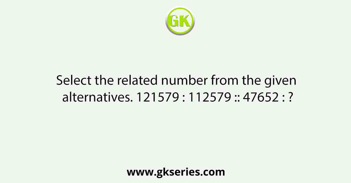 Select the related number from the given alternatives. 121579 : 112579 :: 47652 : ?