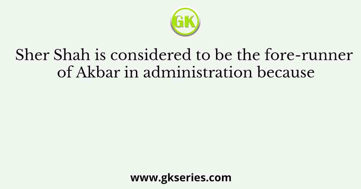 Sher Shah is considered to be the fore-runner of Akbar in administration because