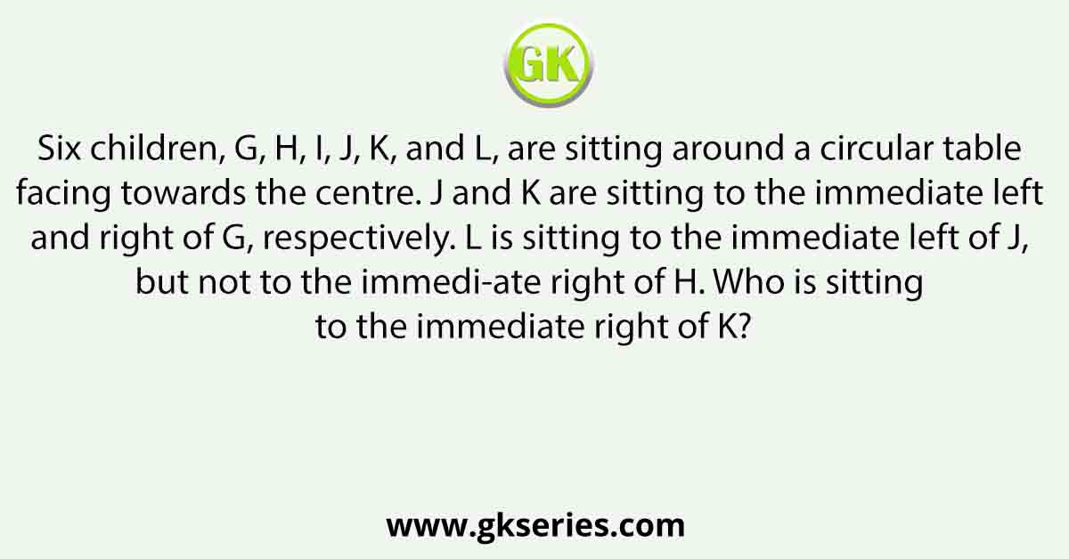 Six children, G, H, I, J, K, and L, are sitting around a circular table facing towards the centre. J and K are sitting to the immediate left and right of G, respectively. L is sitting to the immediate left of J, but not to the immedi-ate right of H. Who is sitting to the immediate right of K?