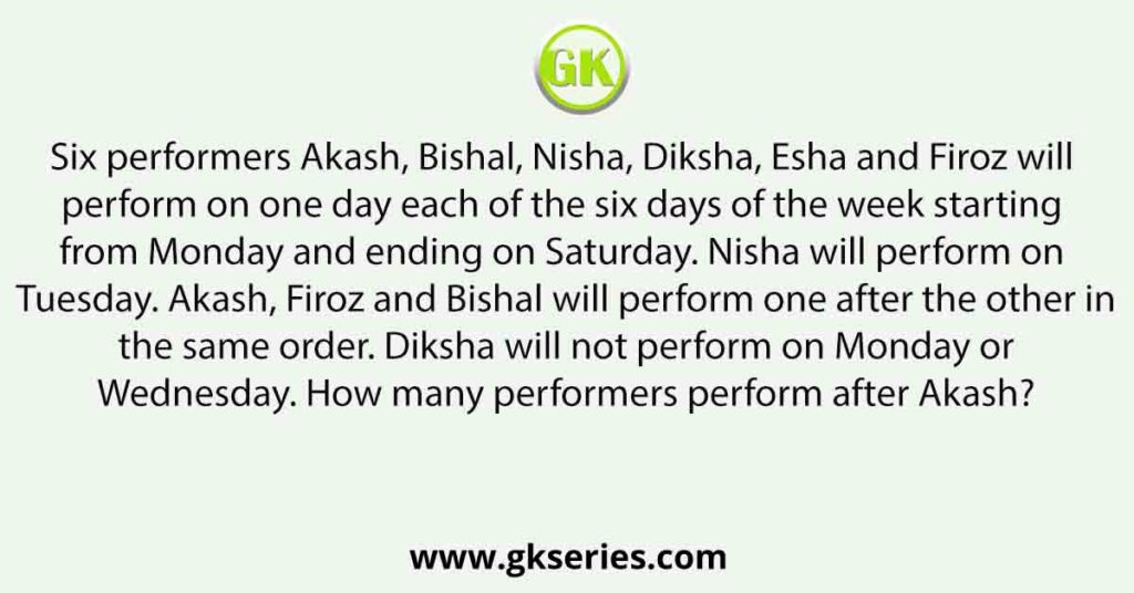 Six performers Akash, Bishal, Nisha, Diksha, Esha and Firoz will perform on one day each of the six days of the week starting from Monday and ending on Saturday. Nisha will perform on Tuesday. Akash, Firoz and Bishal will perform one after the other in the same order. Diksha will not perform on Monday or Wednesday. How many performers perform after Akash?