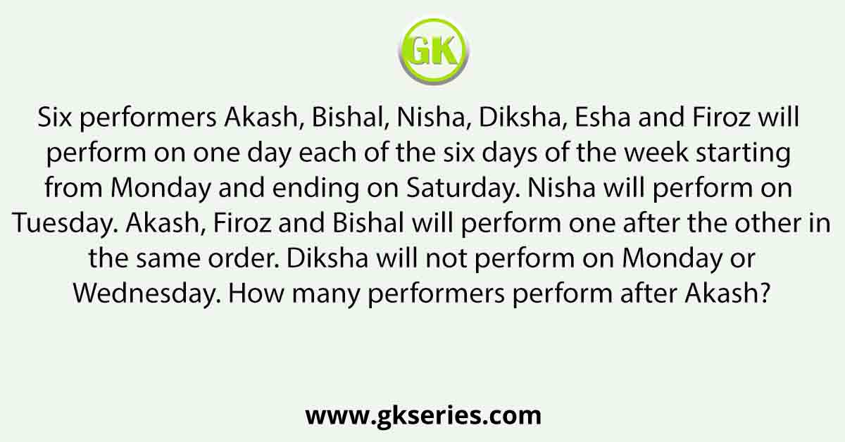 Six performers Akash, Bishal, Nisha, Diksha, Esha and Firoz will perform on one day each of the six days of the week starting from Monday and ending on Saturday. Nisha will perform on Tuesday. Akash, Firoz and Bishal will perform one after the other in the same order. Diksha will not perform on Monday or Wednesday. How many performers perform after Akash?
