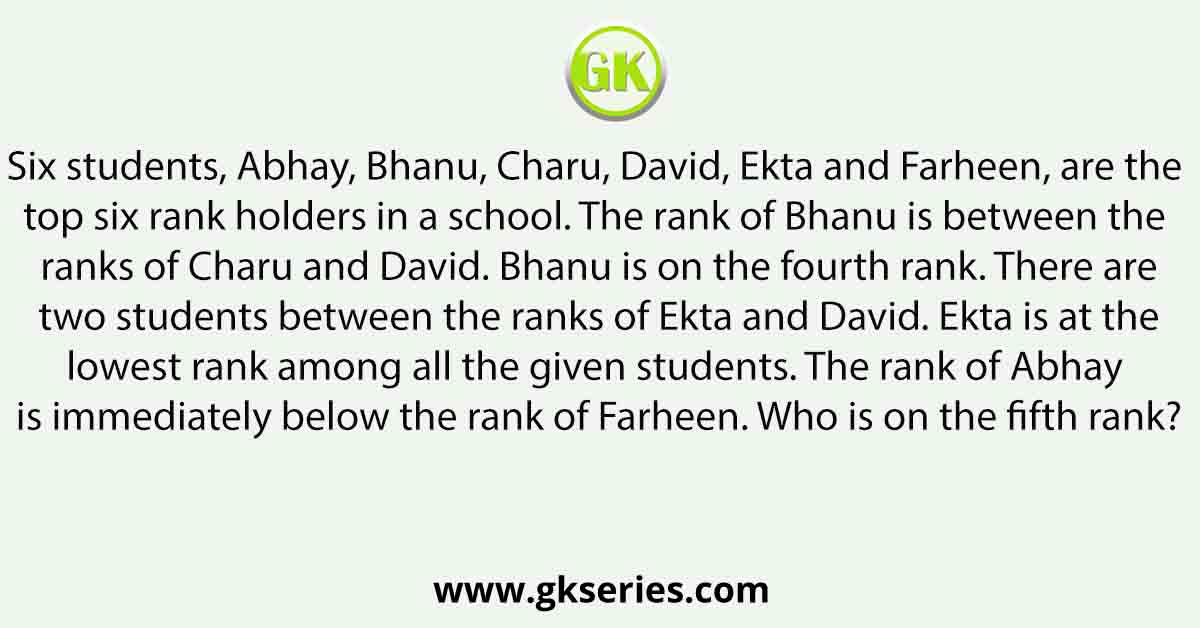 Six students, Abhay, Bhanu, Charu, David, Ekta and Farheen, are the top six rank holders in a school. The rank of Bhanu is between the ranks of Charu and David. Bhanu is on the fourth rank. There are two students between the ranks of Ekta and David. Ekta is at the lowest rank among all the given students. The rank of Abhay is immediately below the rank of Farheen. Who is on the fifth rank?