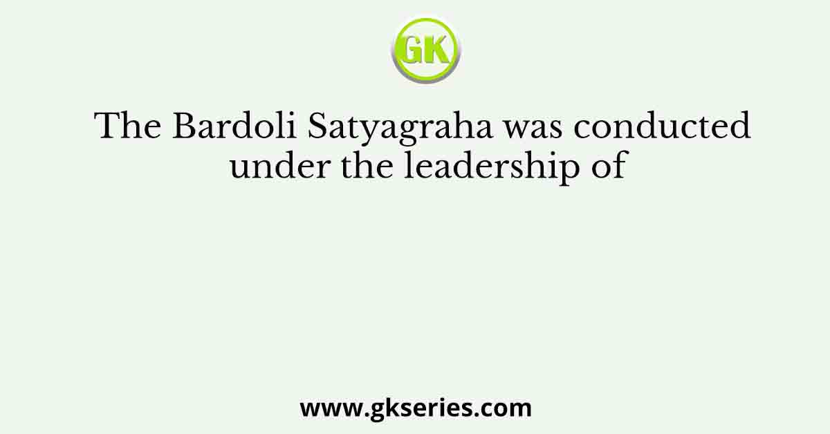 The Bardoli Satyagraha was conducted under the leadership of