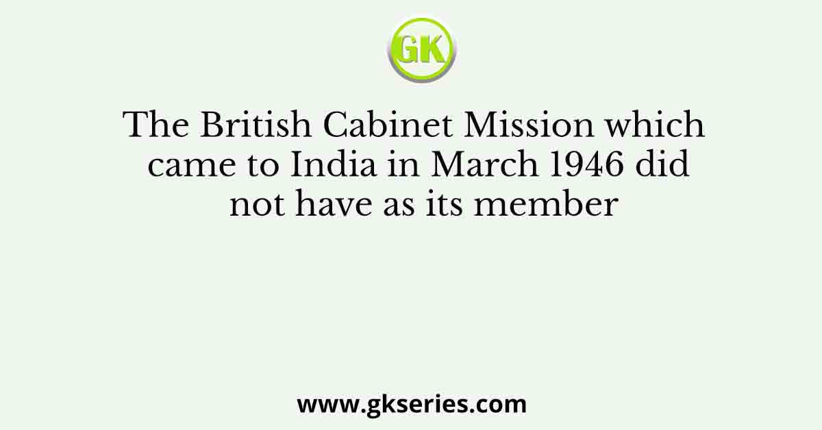 The British Cabinet Mission which came to India in March 1946 did not have as its member