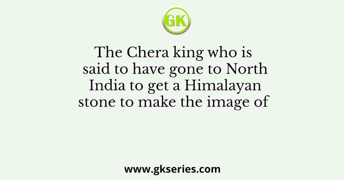 The Chera king who is said to have gone to North India to get a Himalayan stone to make the image of