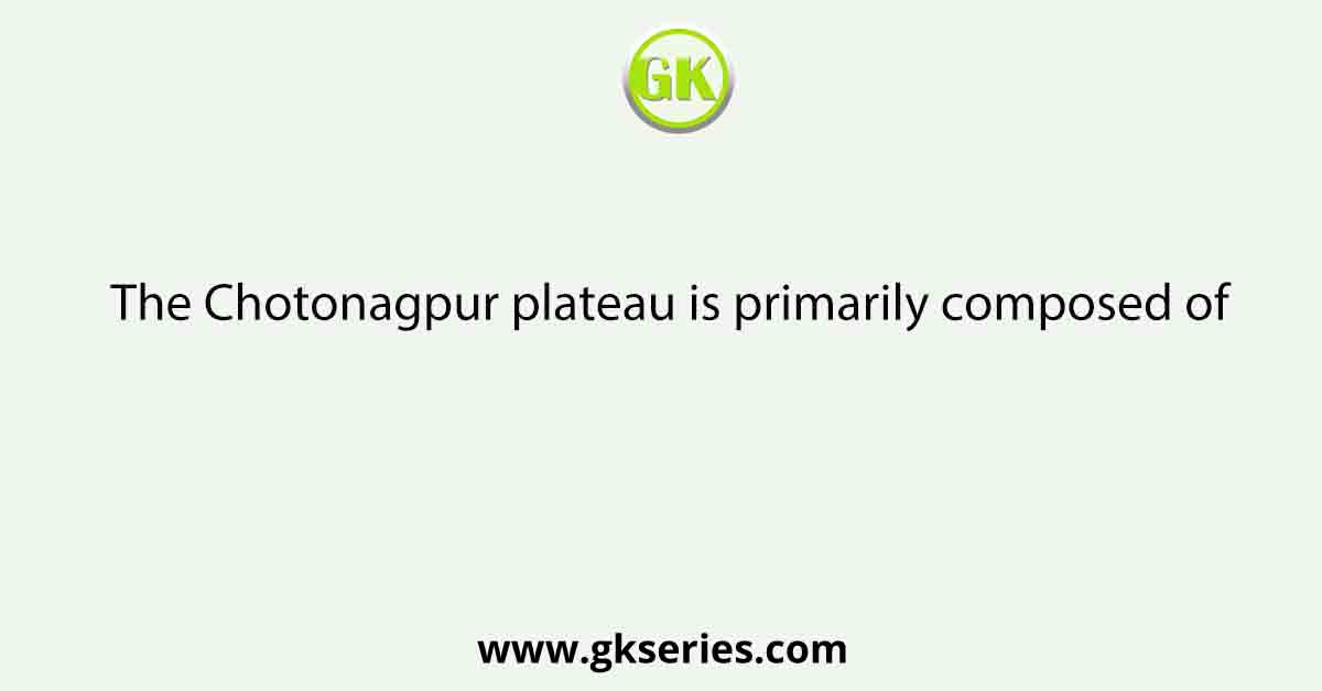 The Chotonagpur plateau is primarily composed of