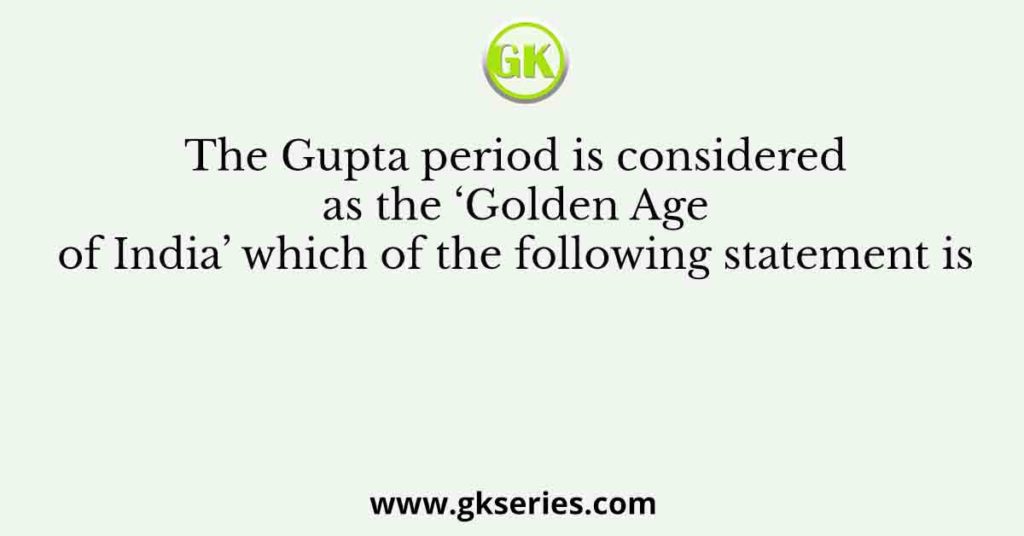 The Gupta period is considered as the ‘Golden Age of India’ which of the following statement is