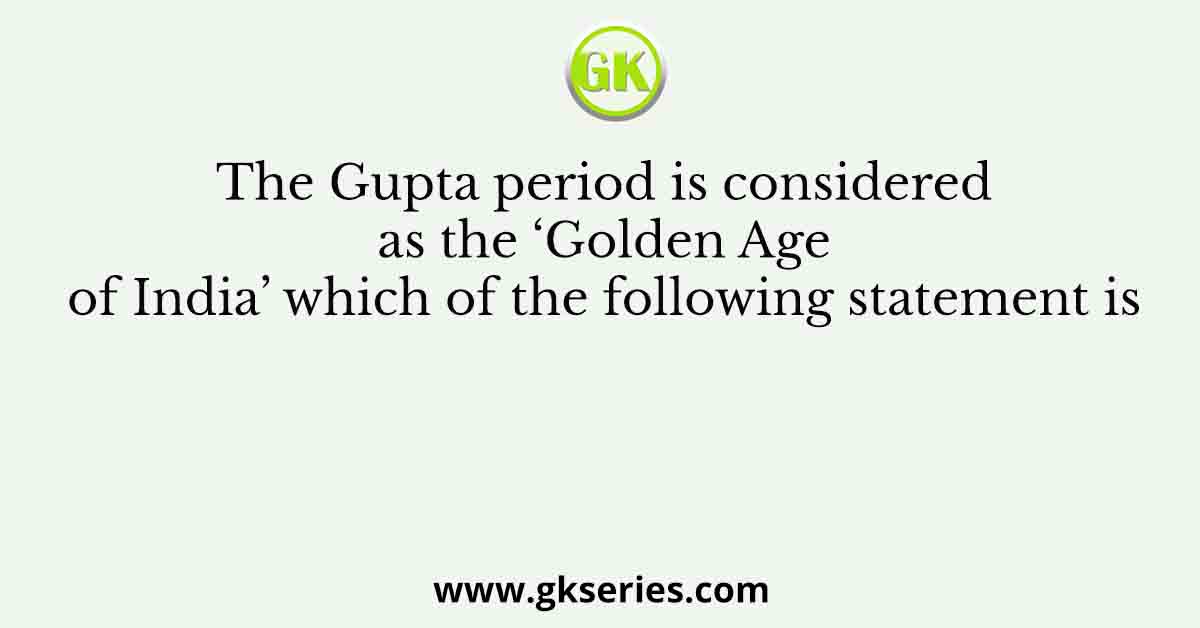 The Gupta period is considered as the ‘Golden Age of India’ which of the following statement is