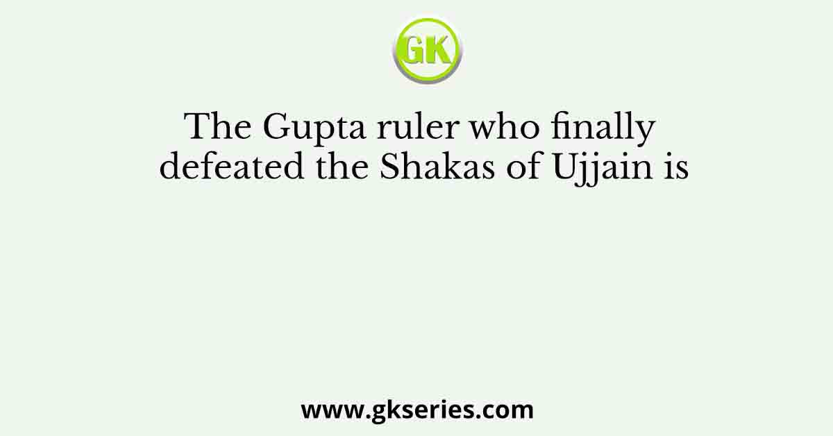 The Gupta ruler who finally defeated the Shakas of Ujjain is