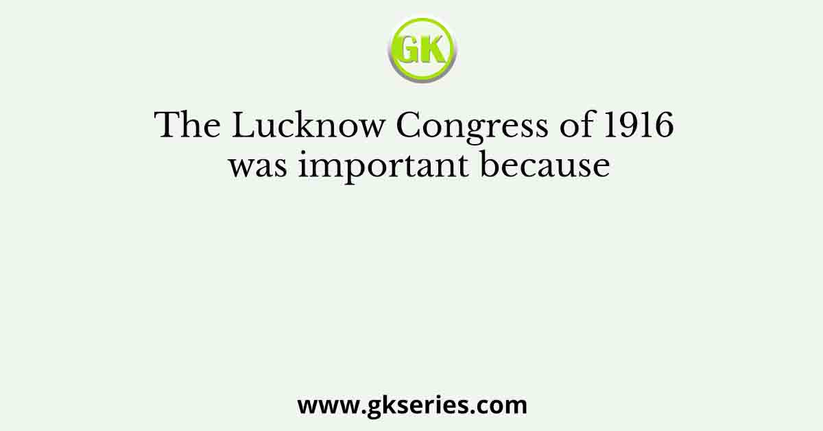 The Lucknow Congress of 1916 was important because