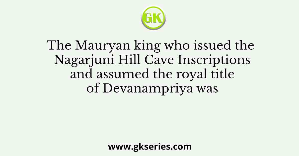 The Mauryan king who issued the Nagarjuni Hill Cave Inscriptions and assumed the royal title of Devanampriya was