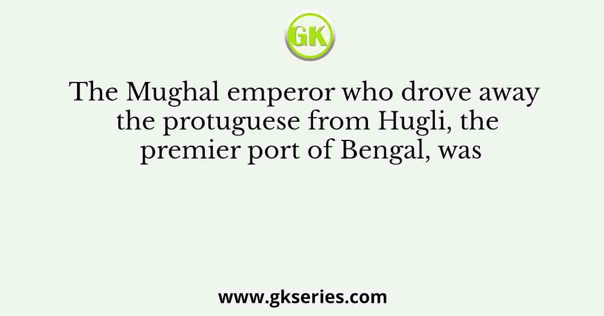 The Mughal emperor who drove away the protuguese from Hugli, the premier port of Bengal, was