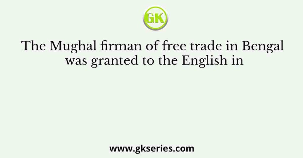 The Mughal firman of free trade in Bengal was granted to the English in